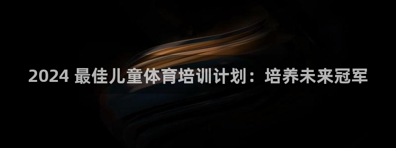 欧陆娱乐出款：2024 最佳儿童体育培训计划：培养未来冠军