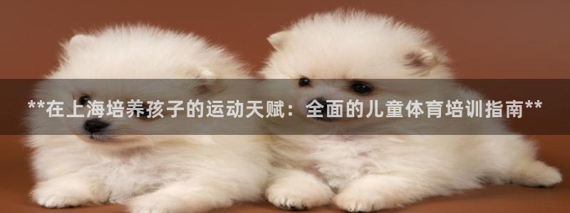 欧陆娱乐是真的吗：**在上海培养孩子的运动天赋：全面