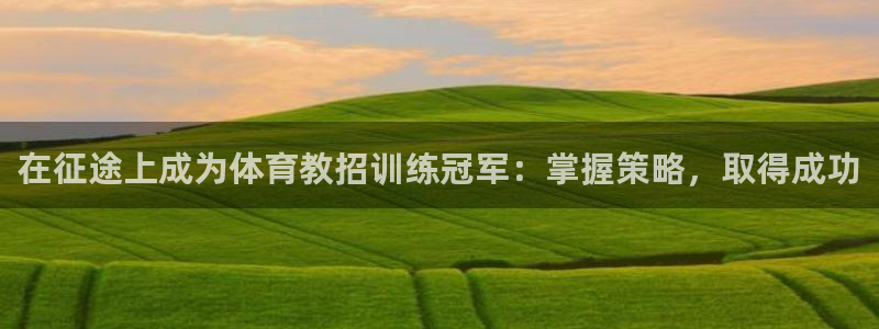 欧陆娱乐客服电话人工服务：在征途上成为体育教招训练冠